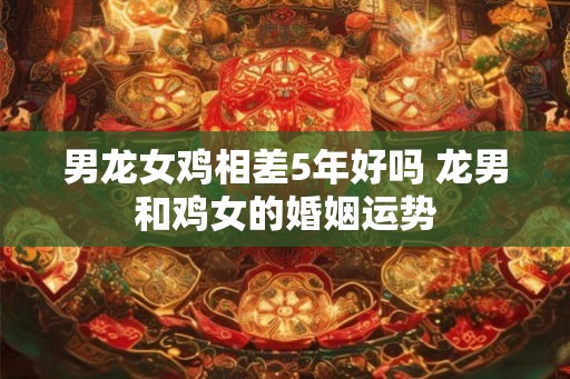 男龙女鸡相差5年好吗 龙男和鸡女的婚姻运势 男龙女鸡相差5年好吗 龙男和鸡女的婚姻运势