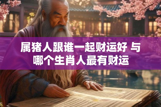 属猪人跟谁一起财运好 与哪个生肖人最有财运 属猪人跟谁一起财运好 与哪个生肖人最有财运