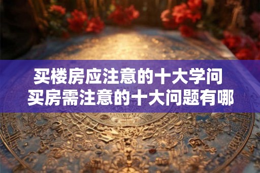 买楼房应注意的十大学问 买房需注意的十大问题有哪些