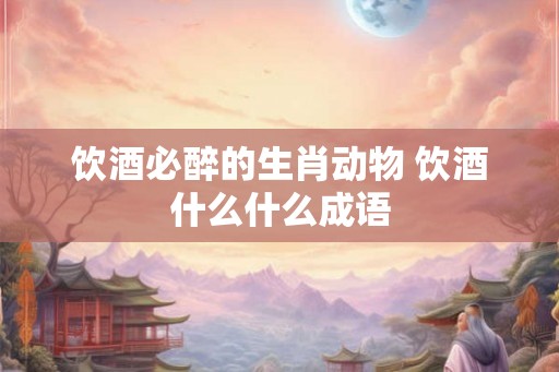 饮酒必醉的生肖动物 饮酒什么什么成语