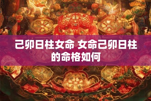 己卯日柱女命 女命己卯日柱的命格如何 己卯日柱女命 女命己卯日柱的命格如何