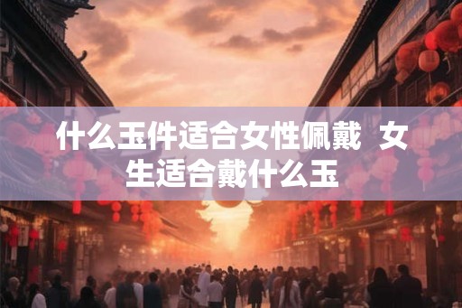 什么玉件适合女性佩戴 女生适合戴什么玉 什么玉件适合女性佩戴 女生适合戴什么玉
