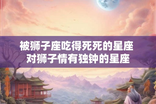 被狮子座吃得死死的星座 对狮子情有独钟的星座