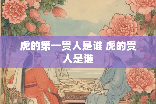 虎的第一贵人是谁 虎的贵人是谁