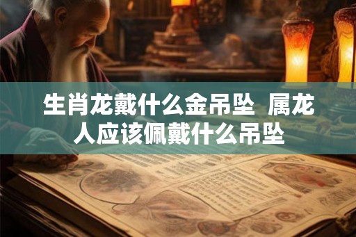 生肖龙戴什么金吊坠  属龙人应该佩戴什么吊坠