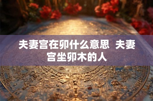 夫妻宫在卯什么意思 夫妻宫坐卯木的人 夫妻宫在卯什么意思 夫妻宫坐卯木的人