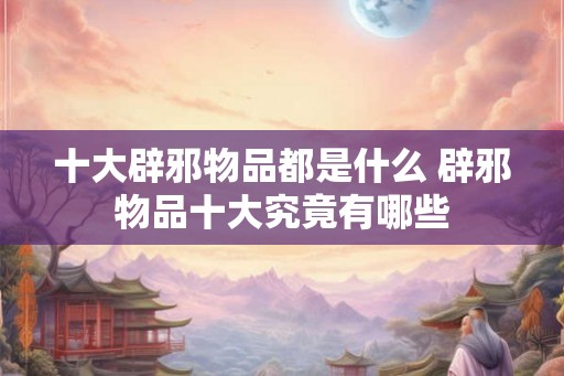 十大辟邪物品都是什么 辟邪物品十大究竟有哪些