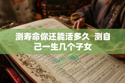 测寿命你还能活多久 测自己一生几个子女 测寿命你还能活多久 测自己一生几个子女