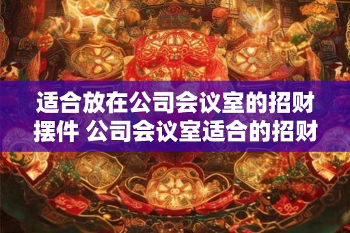 适合放在公司会议室的招财摆件 公司会议室适合的招财摆件有哪些 适合放在公司会议室的招财摆件 公司会议室适合的招财摆件有哪些