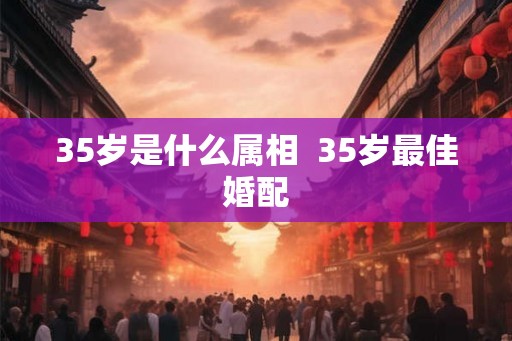 35岁是什么属相 35岁最佳婚配 35岁是什么属相 35岁最佳婚配