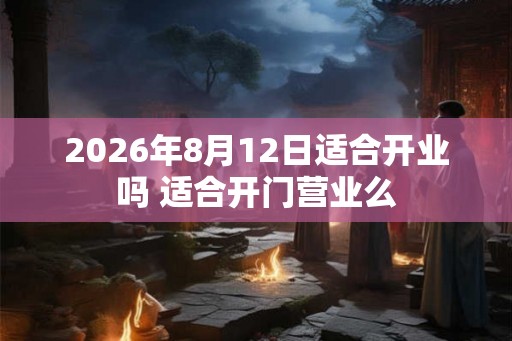 2026年8月12日适合开业吗 适合开门营业么 2026年8月12日适合开业吗 适合开门营业么
