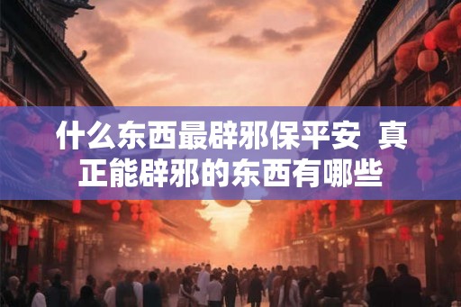 什么东西最辟邪保平安  真正能辟邪的东西有哪些
