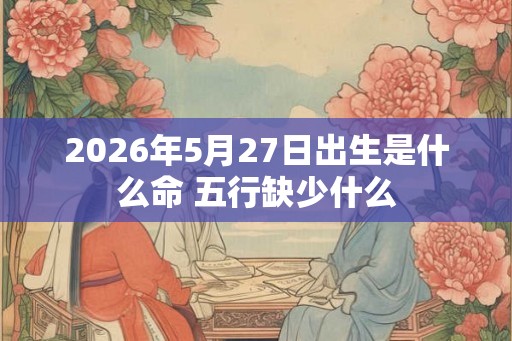 2026年5月27日出生是什么命 五行缺少什么