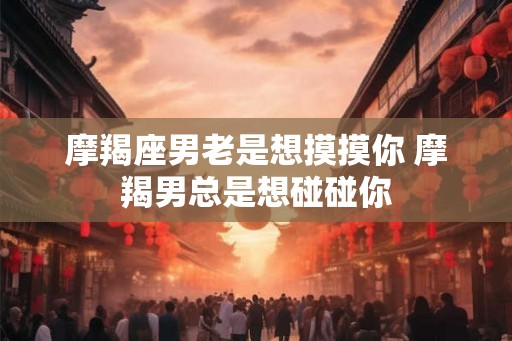 摩羯座男老是想摸摸你 摩羯男总是想碰碰你