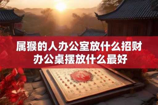 属猴的人办公室放什么招财 办公桌摆放什么最好 属猴的人办公室放什么招财 办公桌摆放什么最好