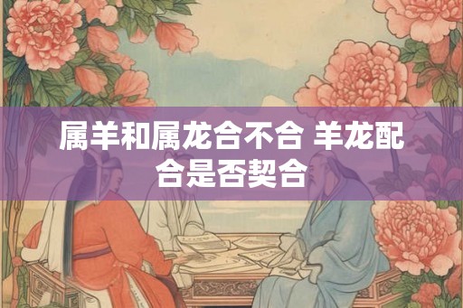 属羊和属龙合不合 羊龙配合是否契合