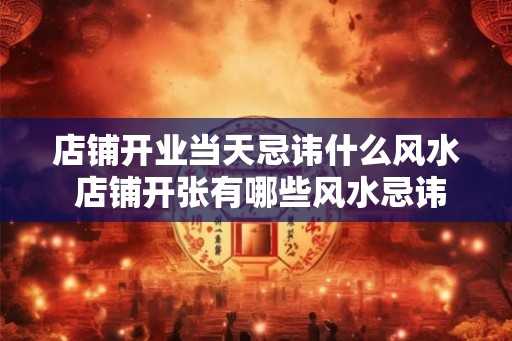 店铺开业当天忌讳什么风水 店铺开张有哪些风水忌讳