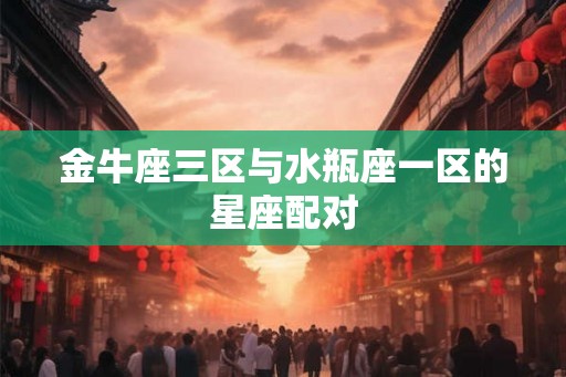 金牛座三区与水瓶座一区的星座配对 金牛座三区与水瓶座一区的星座配对