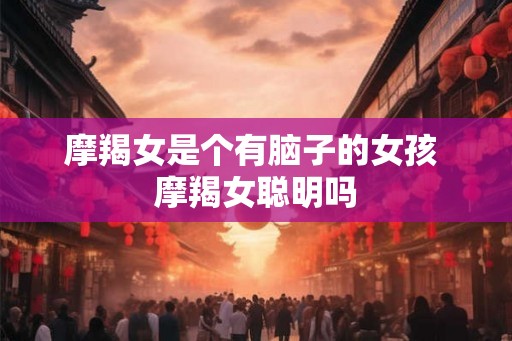 摩羯女是个有脑子的女孩 摩羯女聪明吗 摩羯女是个有脑子的女孩 摩羯女聪明吗
