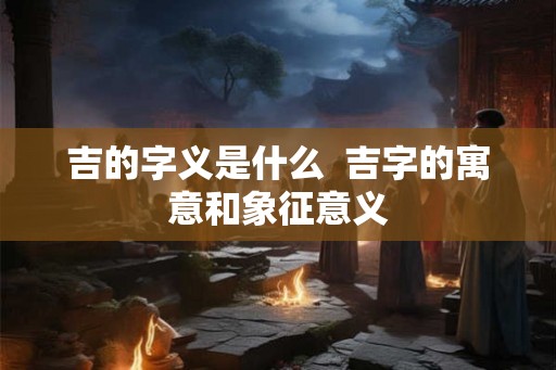 吉的字义是什么  吉字的寓意和象征意义