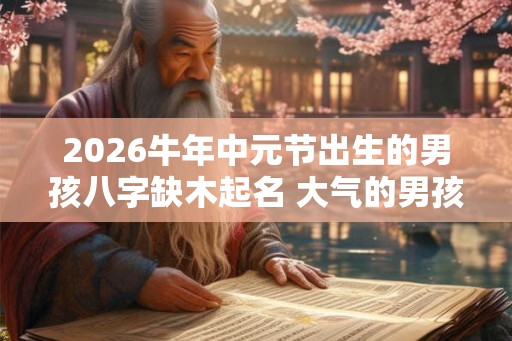 2026牛年中元节出生的男孩八字缺木起名 大气的男孩名字推荐