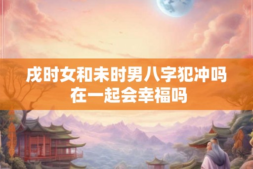 戌时女和未时男八字犯冲吗 在一起会幸福吗