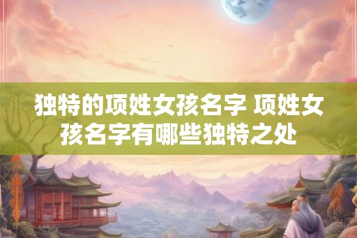 独特的项姓女孩名字 项姓女孩名字有哪些独特之处 独特的项姓女孩名字 项姓女孩名字有哪些独特之处