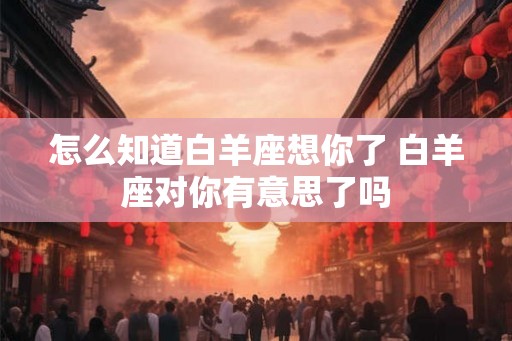 怎么知道白羊座想你了 白羊座对你有意思了吗