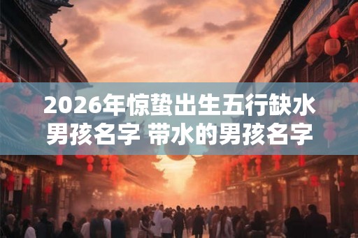 2026年惊蛰出生五行缺水男孩名字 带水的男孩名字