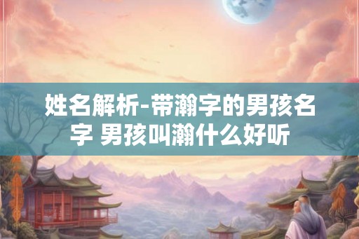 姓名解析-带瀚字的男孩名字 男孩叫瀚什么好听