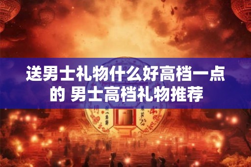 送男士礼物什么好高档一点的 男士高档礼物推荐