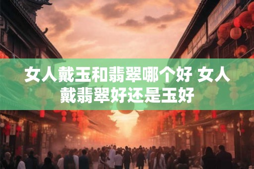 女人戴玉和翡翠哪个好 女人戴翡翠好还是玉好