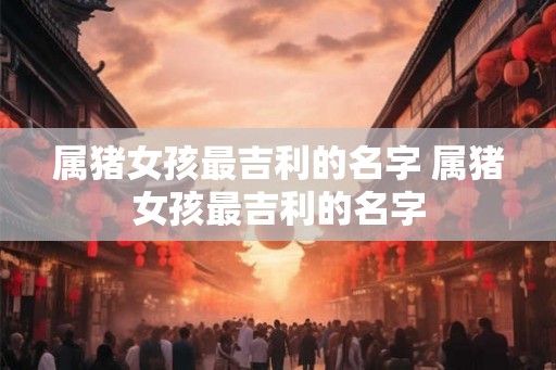 属猪女孩最吉利的名字 属猪女孩最吉利的名字 属猪女孩最吉利的名字 属猪女孩最吉利的名字