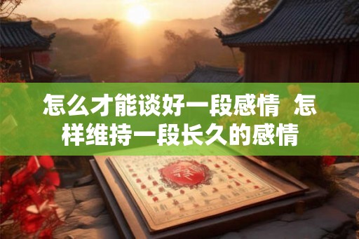 怎么才能谈好一段感情 怎样维持一段长久的感情 怎么才能谈好一段感情 怎样维持一段长久的感情