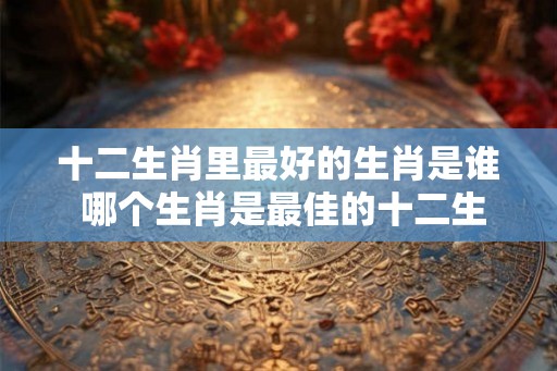 十二生肖里最好的生肖是谁 哪个生肖是最佳的十二生肖 十二生肖里最好的生肖是谁 哪个生肖是最佳的十二生肖