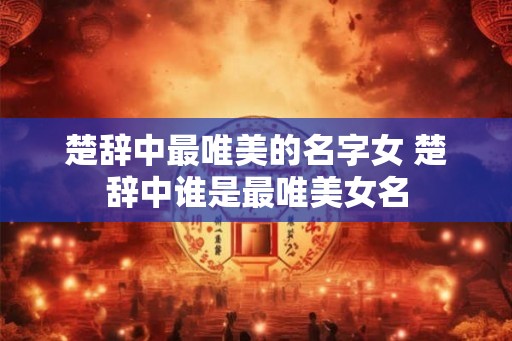 楚辞中最唯美的名字女 楚辞中谁是最唯美女名