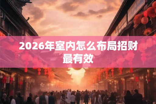 2026年室内怎么布局招财最有效 2026年室内怎么布局招财最有效
