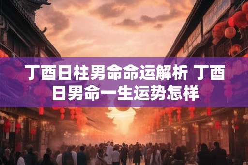 丁酉日柱男命命运解析 丁酉日男命一生运势怎样 丁酉日柱男命命运解析 丁酉日男命一生运势怎样