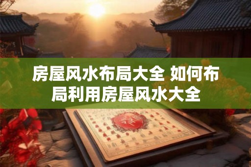 房屋风水布局大全 如何布局利用房屋风水大全