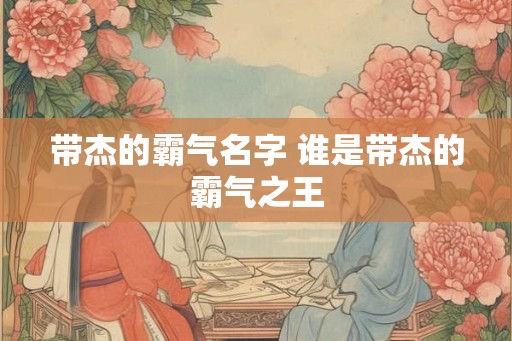 带杰的霸气名字 谁是带杰的霸气之王 带杰的霸气名字 谁是带杰的霸气之王