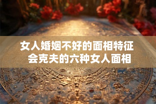 女人婚姻不好的面相特征 会克夫的六种女人面相 女人婚姻不好的面相特征 会克夫的六种女人面相