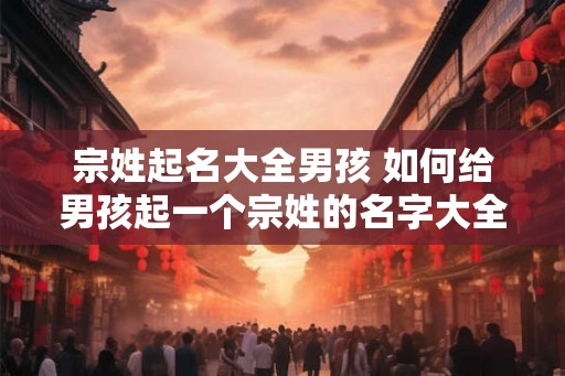 宗姓起名大全男孩 如何给男孩起一个宗姓的名字大全 宗姓起名大全男孩 如何给男孩起一个宗姓的名字大全