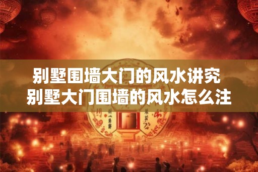 别墅围墙大门的风水讲究 别墅大门围墙的风水怎么注意 别墅围墙大门的风水讲究 别墅大门围墙的风水怎么注意