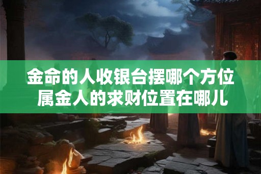 金命的人收银台摆哪个方位 属金人的求财位置在哪儿