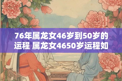 76年属龙女46岁到50岁的运程 属龙女4650岁运程如何 76年属龙女46岁到50岁的运程 属龙女4650岁运程如何