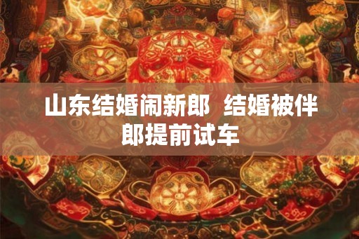 山东结婚闹新郎 结婚被伴郎提前试车 山东结婚闹新郎 结婚被伴郎提前试车