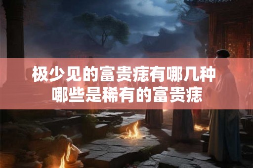 极少见的富贵痣有哪几种 哪些是稀有的富贵痣