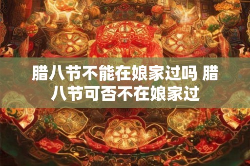 腊八节不能在娘家过吗 腊八节可否不在娘家过
