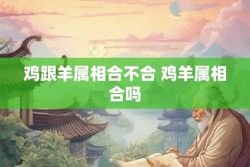 鸡跟羊属相合不合 鸡羊属相合吗