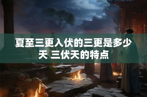 夏至三更入伏的三更是多少天 三伏天的特点 夏至三更入伏的三更是多少天 三伏天的特点